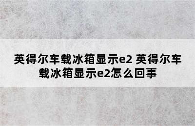 英得尔车载冰箱显示e2 英得尔车载冰箱显示e2怎么回事